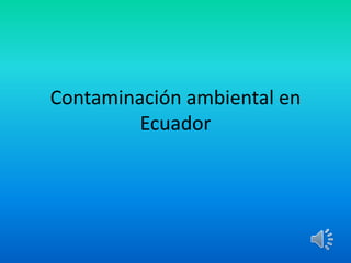 Contaminación ambiental en
Ecuador
 