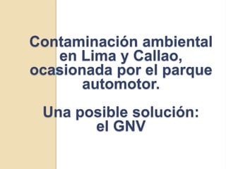 Contaminación ambiental
   en Lima y Callao,
ocasionada por el parque
       automotor.
 Una posible solución:
       el GNV
 