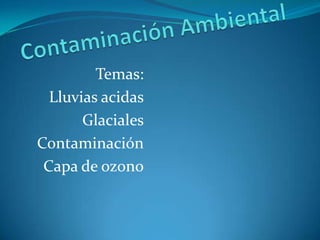 Contaminación Ambiental Temas: Lluvias acidas Glaciales Contaminación Capa de ozono 