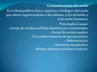 Contaminación del sueloEs el desequilibrio físico, químico y biológico del suelo que afecta negativamente a las plantas, a los animales y a los seres humanos.Principales Causas:- Arrojo de residuos sólidos domésticos e industriales.- Arrojo de aceites usados.- Uso indiscriminado de agroquímicos.- Deforestación.- Derrames de petróleo.- Relaves mineros (residuos tóxicos).