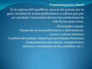 Contaminación visualEs la ruptura del equilibrio natural del paisaje por la gran cantidad de avisos publicitarios o colores que por su variedad e intensidad afectan las condiciones de vida de los seres vivos.Principales causas:- Exceso de avisos publicitarios e informativos.- Luces y colores intensos- Cambios del paisaje natural por actividades humanas (campamentos petroleros, campamentos mineros, crecimiento de las ciudades, etc.).