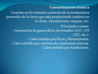 Contaminación térmicaConsiste en el constante aumento de la temperatura promedio de la tierra que está produciendo cambios en el clima, inundaciones, sequías, etc.Principales causas:- Generación de gases efecto invernadero (CO , CH , CFC, etc.).- Calor emitido por focos y fluorescentes.- Calor emitido por motores de combustión interna.- Calor emitido por fundiciones.