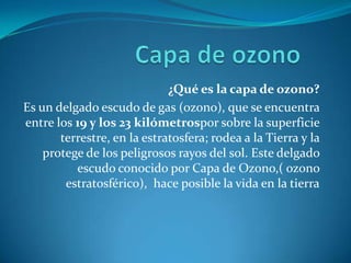 Capa de ozono¿Qué es la capa de ozono?Es un delgado escudo de gas (ozono), que se encuentra entre los 19 y los 23 kilómetrospor sobre la superficie terrestre, en la estratosfera; rodea a la Tierra y la protege de los peligrosos rayos del sol. Este delgado escudo conocido por Capa de Ozono,( ozono estratosférico),  hace posible la vida en la tierra