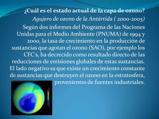 ¿Cuál es el estado actual de la capa de ozono?Agujero de ozono de la Antártida ( 2000-2005)     Según dos informes del Programa de las Naciones Unidas para el Medio Ambiente (PNUMA) de 1994 y 2000, la tasa de crecimiento en la producción de sustancias que agotan el ozono (SAO), por ejemplo los CFC's, ha decrecido como resultado directo de las reducciones de emisiones globales de estas sustancias. El lado negativo es que existe un crecimiento constante de sustancias que destruyen el ozono en la estratosfera, provenientes de fuentes industriales.