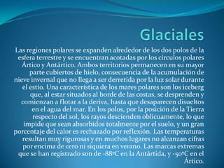 GlacialesLas regiones polares se expanden alrededor de los dos polos de la esfera terrestre y se encuentran acotadas por los círculos polares Ártico y Antártico. Ambos territorios permanecen en su mayor parte cubiertos de hielo, consecuencia de la acumulación de nieve invernal que no llega a ser derretida por la luz solar durante el estío. Una característica de los mares polares son los iceberg que, al estar situados al borde de las costas, se desprenden y comienzan a flotar a la deriva, hasta que desaparecen disueltos en el agua del mar. En los polos, por la posición de la Tierra respecto del sol, los rayos descienden oblicuamente, lo que impide que sean absorbidos totalmente por el suelo, y un gran porcentaje del calor es rechazado por reflexión. Las temperaturas resultan muy rigurosas y en muchos lugares no alcanzan cifras por encima de cero ni siquiera en verano. Las marcas extremas que se han registrado son de -88ºC en la Antártida, y -50ºC en el Ártico.