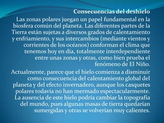 Consecuencias del deshieloLas zonas polares juegan un papel fundamental en la biosfera común del planeta. Las diferentes partes de la Tierra están sujetas a diversos grados de calentamiento y enfriamiento, y sus intercambios (mediante vientos y corrientes de los océanos) conforman el clima que tenemos hoy en día, totalmente interdependiente entre unas zonas y otras, como bien prueba el fenómeno de El Niño.Actualmente, parece que el hielo comienza a disminuir como consecuencia del calentamiento global del planeta y del efecto invernadero, aunque los casquetes polares todavía no han mermado espectacularmente. La ausencia de este hielo podría cambiar la topografía del mundo, pues algunas masas de tierra quedarían sumergidas y otras se volverían muy calientes.