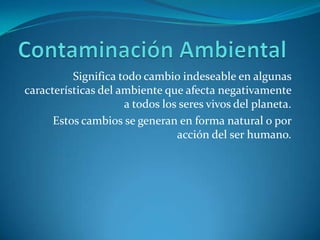 Contaminación AmbientalSignifica todo cambio indeseable en algunas características del ambiente que afecta negativamente a todos los seres vivos del planeta.Estos cambios se generan en forma natural o por acción del ser humano.