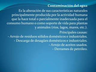 Contaminación del aguaEs la alteración de sus características naturales principalmente producida por la actividad humana que la hace total o parcialmente inadecuada para el consumo humano o como soporte de vida para plantas y animales (ríos, lagos, mares, etc.).Principales causas:- Arrojo de residuos sólidos domésticos e industriales.- Descarga de desagües domésticos e industriales.- Arrojo de aceites usados.- Derrames de petróleo.