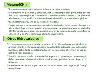  Es un contaminante primario que se forma de manera natural .
 Se produce en pantanos y arrozales, por la descomposición producidas por las
bacterias metanogénicas. También en la combustión de la madera, por el uso de
disolventes, combustión de automóviles o incineración de sustancias orgánicas.
 La importancia proviene de su reacción en cadena.
 Su permanencia en la atmósfera dura desde varios días hasta meses. Desaparece
de la atmósfera a consecuencia, principalmente, de reaccionar con los radicales
OH formando, entre otros compuestos, ozono. Su vida media en la troposfera es
de entre 5 y 10 años. Contribuye al efecto invernadero.
Metano(CH4)
 En la atmósfera están presentes muchos otros hidrocarburos, principalmente
procedentes de fenómenos naturales, pero también originados por actividades
humanas, sobre todo las relacionadas con la extracción, el refino y el uso del
petróleo y sus derivados.
 Sus efectos sobre la salud son variables. Algunos no parece que causen ningún
daño, pero otros afectan al sistema respiratorio y podrían causar cáncer p. ej.
benceno.
 Intervienen de forma importante en las reacciones que originan el "smog"
fotoquímico.
Otros Hidrocarburos
 