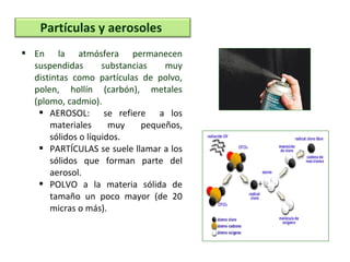  En la atmósfera permanecen
suspendidas substancias muy
distintas como partículas de polvo,
polen, hollín (carbón), metales
(plomo, cadmio).
 AEROSOL: se refiere a los
materiales muy pequeños,
sólidos o líquidos.
 PARTÍCULAS se suele llamar a los
sólidos que forman parte del
aerosol.
 POLVO a la materia sólida de
tamaño un poco mayor (de 20
micras o más).
Partículas y aerosoles
 
