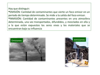 Hay que distinguir:
EMISIÓN: Cantidad de contaminantes que vierte un foco emisor en un
periodo de tiempo determinado. Se mide a la salida del foco emisor.
INMISIÓN: Cantidad de contaminantes presentes en una atmosfera
determinada, una vez transportados, difundidos, y mezclados en ella y
a la que están expuestos los seres vivos y los materiales que se
encuentran bajo su influencia
Emisiones Inmisiones
 
