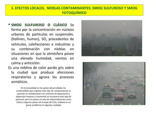 1. EFECTOS LOCALES. NIEBLAS CONTAMINANTES: SMOG SULFUROSO Y SMOG
FOTOQUÍMICO
 SMOG SULFUROSO O CLÁSICO Se
forma por la concentración en núcleos
urbanos de partículas en suspensión,
(hollines, humos), SO2 procedentes de
vehículos, calefacciones e industrias y
su combinación con nieblas en
situaciones en que la atmósfera posee
una elevada humedad, vientos en
calma y anticiclón.
Es una neblina de color pardo gris sobre
la ciudad que produce afecciones
respiratorias y agrava los procesos
asmáticos.
En la actualidad en los países desarrollados los
combustibles que originan este tipo de contaminación se
queman en instalaciones con sistemas de depuración o
dispersión mejores y raramente se encuentra este tipo de
polución, pero en países en vías de industrialización como
China o algunos países de Europa del Este, todavía es un
grave problema en algunas ciudades
 
