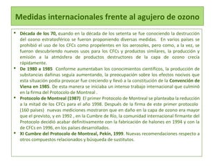 Medidas internacionales frente al agujero de ozono
 Década de los 70, cuando en la década de los setenta se fue conociendo la destrucción
del ozono estratosférico se fueron proponiendo diversas medidas. En varios países se
prohibió el uso de los CFCs como propelentes en los aerosoles, pero como, a la vez, se
fueron descubriendo nuevos usos para los CFCs y productos similares, la producción y
emisión a la atmósfera de productos destructores de la capa de ozono crecía
rápidamente.
 De 1980 a 1985 Conforme aumentaban los conocimientos científicos, la producción de
substancias dañinas seguía aumentando, la preocupación sobre los efectos nocivos que
esta situación podía provocar fue creciendo y llevó a la constitución de la Convención de
Viena en 1985. De esta manera se iniciaba un intenso trabajo internacional que culminó
en la firma del Protocolo de Montreal .
 Protocolo de Montreal (1987) El primer Protocolo de Montreal se planteaba la reducción
a la mitad de los CFCs para el año 1998. Después de la firma de este primer protocolo
(160 países) nuevas mediciones mostraron que en daño en la capa de ozono era mayor
que el previsto, y en 1992 , en la Cumbre de Río, la comunidad internacional firmante del
Protocolo decidió acabar definitivamente con la fabricación de halones en 1994 y con la
de CFCs en 1996, en los países desarrollados.
 XI Cumbre del Protocolo de Montreal, Pekín, 1999. Nuevas recomendaciones respecto a
otros compuestos relacionados y búsqueda de sustitutos.
 