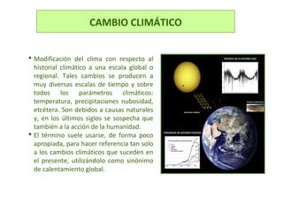 CAMBIO CLIMÁTICO
 Modificación del clima con respecto al
historial climático a una escala global o
regional. Tales cambios se producen a
muy diversas escalas de tiempo y sobre
todos los parámetros climáticos:
temperatura, precipitaciones nubosidad,
etcétera. Son debidos a causas naturales
y, en los últimos siglos se sospecha que
también a la acción de la humanidad.
 El término suele usarse, de forma poco
apropiada, para hacer referencia tan solo
a los cambios climáticos que suceden en
el presente, utilizándolo como sinónimo
de calentamiento global.
 