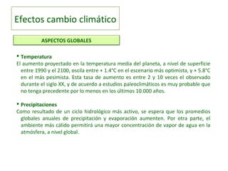 Efectos cambio climático
 Temperatura
El aumento proyectado en la temperatura media del planeta, a nivel de superficie
entre 1990 y el 2100, oscila entre + 1.4°C en el escenario más optimista, y + 5.8°C
en el más pesimista. Esta tasa de aumento es entre 2 y 10 veces el observado
durante el siglo XX, y de acuerdo a estudios paleoclimáticos es muy probable que
no tenga precedente por lo menos en los últimos 10.000 años.
 Precipitaciones
Como resultado de un ciclo hidrológico más activo, se espera que los promedios
globales anuales de precipitación y evaporación aumenten. Por otra parte, el
ambiente más cálido permitirá una mayor concentración de vapor de agua en la
atmósfera, a nivel global.
ASPECTOS GLOBALES
 