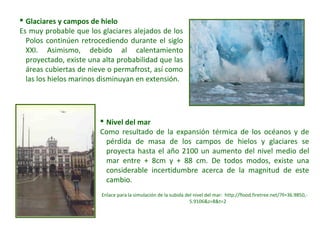  Nivel del mar
Como resultado de la expansión térmica de los océanos y de
pérdida de masa de los campos de hielos y glaciares se
proyecta hasta el año 2100 un aumento del nivel medio del
mar entre + 8cm y + 88 cm. De todos modos, existe una
considerable incertidumbre acerca de la magnitud de este
cambio.
Enlace para la simulación de la subida del nivel del mar: http://flood.firetree.net/?ll=36.9850,-
5.9106&z=8&t=2
 Glaciares y campos de hielo
Es muy probable que los glaciares alejados de los
Polos continúen retrocediendo durante el siglo
XXI. Asimismo, debido al calentamiento
proyectado, existe una alta probabilidad que las
áreas cubiertas de nieve o permafrost, así como
las los hielos marinos disminuyan en extensión.
 