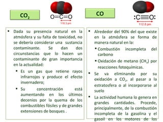  Dada su presencia natural en la
atmósfera y su falta de toxicidad, no
se debería considerar una sustancia
contaminante. Se dan dos
circunstancias que lo hacen un
contaminante de gran importancia
en la actualidad:
 Es un gas que retiene rayos
infrarrojos y produce el efecto
invernadero;
 Su concentración está
aumentando en los últimos
decenios por la quema de los
combustibles fósiles y de grandes
extensiones de bosques .
CO2
CO
 Alrededor del 90% del que existe
en la atmósfera se forma de
manera natural en la:
 Combustión incompleta del
carbono
 Oxidación de metano (CH4) por
reacciones fotoquímicas.
 Se va eliminando por su
oxidación a CO2, al pasar a la
estratosfera o al incorporarse al
suelo
 La actividad humana lo genera en
grandes cantidades. Procede,
principalmente, de la combustión
incompleta de la gasolina y el
gasoil en los motores de los
 