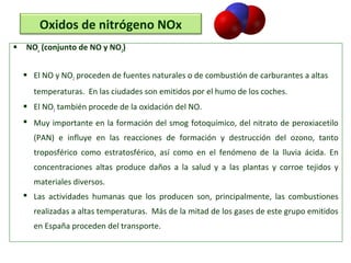  NOx
(conjunto de NO y NO2
)
 El NO y NO2 proceden de fuentes naturales o de combustión de carburantes a altas
temperaturas. En las ciudades son emitidos por el humo de los coches.
 El NO2 también procede de la oxidación del NO.
 Muy importante en la formación del smog fotoquímico, del nitrato de peroxiacetilo
(PAN) e influye en las reacciones de formación y destrucción del ozono, tanto
troposférico como estratosférico, así como en el fenómeno de la lluvia ácida. En
concentraciones altas produce daños a la salud y a las plantas y corroe tejidos y
materiales diversos.
 Las actividades humanas que los producen son, principalmente, las combustiones
realizadas a altas temperaturas. Más de la mitad de los gases de este grupo emitidos
en España proceden del transporte.
Oxidos de nitrógeno NOx
 