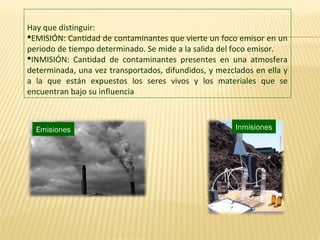Hay que distinguir:
EMISIÓN: Cantidad de contaminantes que vierte un foco emisor en un
periodo de tiempo determinado. Se mide a la salida del foco emisor.
INMISIÓN: Cantidad de contaminantes presentes en una atmosfera
determinada, una vez transportados, difundidos, y mezclados en ella y
a la que están expuestos los seres vivos y los materiales que se
encuentran bajo su influencia
Emisiones Inmisiones
 