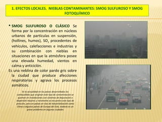 1. EFECTOS LOCALES. NIEBLAS CONTAMINANTES: SMOG SULFUROSO Y SMOG
FOTOQUÍMICO
 SMOG SULFUROSO O CLÁSICO Se
forma por la concentración en núcleos
urbanos de partículas en suspensión,
(hollines, humos), SO2 procedentes de
vehículos, calefacciones e industrias y
su combinación con nieblas en
situaciones en que la atmósfera posee
una elevada humedad, vientos en
calma y anticiclón.
Es una neblina de color pardo gris sobre
la ciudad que produce afecciones
respiratorias y agrava los procesos
asmáticos.
En la actualidad en los países desarrollados los
combustibles que originan este tipo de contaminación se
queman en instalaciones con sistemas de depuración o
dispersión mejores y raramente se encuentra este tipo de
polución, pero en países en vías de industrialización como
China o algunos países de Europa del Este, todavía es un
grave problema en algunas ciudades
 