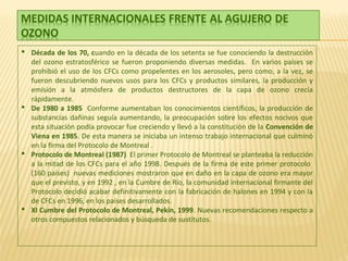  Década de los 70, cuando en la década de los setenta se fue conociendo la destrucción
del ozono estratosférico se fueron proponiendo diversas medidas. En varios países se
prohibió el uso de los CFCs como propelentes en los aerosoles, pero como, a la vez, se
fueron descubriendo nuevos usos para los CFCs y productos similares, la producción y
emisión a la atmósfera de productos destructores de la capa de ozono crecía
rápidamente.
 De 1980 a 1985 Conforme aumentaban los conocimientos científicos, la producción de
substancias dañinas seguía aumentando, la preocupación sobre los efectos nocivos que
esta situación podía provocar fue creciendo y llevó a la constitución de la Convención de
Viena en 1985. De esta manera se iniciaba un intenso trabajo internacional que culminó
en la firma del Protocolo de Montreal .
 Protocolo de Montreal (1987) El primer Protocolo de Montreal se planteaba la reducción
a la mitad de los CFCs para el año 1998. Después de la firma de este primer protocolo
(160 países) nuevas mediciones mostraron que en daño en la capa de ozono era mayor
que el previsto, y en 1992 , en la Cumbre de Río, la comunidad internacional firmante del
Protocolo decidió acabar definitivamente con la fabricación de halones en 1994 y con la
de CFCs en 1996, en los países desarrollados.
 XI Cumbre del Protocolo de Montreal, Pekín, 1999. Nuevas recomendaciones respecto a
otros compuestos relacionados y búsqueda de sustitutos.
 