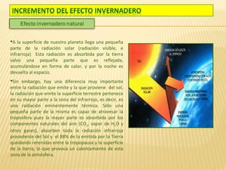 A la superficie de nuestro planeta llega una pequeña
parte de la radiación solar (radiación visible, e
infrarroja) Esta radiación es absorbida por la tierra
salvo una pequeña parte que es reflejada,
acumulándose en forma de calor, y por la noche es
devuelta al espacio.
Sin embargo, hay una diferencia muy importante
entre la radiación que emite y la que proviene del sol,
la radiación que emite la superficie terrestre pertenece
en su mayor parte a la zona del infrarrojo, es decir, es
una radiación eminentemente térmica. Sólo una
pequeña parte de la misma es capaz de atravesar la
troposfera pues la mayor parte es absorbida por los
componentes naturales del aire (CO2, vapor de H2O y
otros gases), absorben toda la radiación infrarroja
procedente del Sol y el 88% de la emitida por la Tierra
quedando retenidas entre la tropopausa y la superficie
de la tierra, lo que provoca un calentamiento de esta
zona de la atmósfera.
 