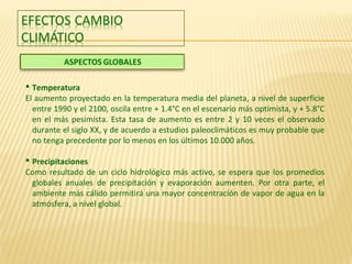  Temperatura
El aumento proyectado en la temperatura media del planeta, a nivel de superficie
entre 1990 y el 2100, oscila entre + 1.4°C en el escenario más optimista, y + 5.8°C
en el más pesimista. Esta tasa de aumento es entre 2 y 10 veces el observado
durante el siglo XX, y de acuerdo a estudios paleoclimáticos es muy probable que
no tenga precedente por lo menos en los últimos 10.000 años.
 Precipitaciones
Como resultado de un ciclo hidrológico más activo, se espera que los promedios
globales anuales de precipitación y evaporación aumenten. Por otra parte, el
ambiente más cálido permitirá una mayor concentración de vapor de agua en la
atmósfera, a nivel global.
 