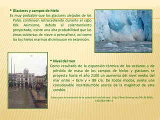  Nivel del mar
Como resultado de la expansión térmica de los océanos y de
pérdida de masa de los campos de hielos y glaciares se
proyecta hasta el año 2100 un aumento del nivel medio del
mar entre + 8cm y + 88 cm. De todos modos, existe una
considerable incertidumbre acerca de la magnitud de este
cambio.
Enlace para la simulación de la subida del nivel del mar: http://flood.firetree.net/?ll=36.9850,-
5.9106&z=8&t=2
 Glaciares y campos de hielo
Es muy probable que los glaciares alejados de los
Polos continúen retrocediendo durante el siglo
XXI. Asimismo, debido al calentamiento
proyectado, existe una alta probabilidad que las
áreas cubiertas de nieve o permafrost, así como
las los hielos marinos disminuyan en extensión.
 