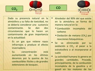  Dada su presencia natural en la
atmósfera y su falta de toxicidad, no
se debería considerar una sustancia
contaminante. Se dan dos
circunstancias que lo hacen un
contaminante de gran importancia
en la actualidad:
 Es un gas que retiene rayos
infrarrojos y produce el efecto
invernadero;
 Su concentración está
aumentando en los últimos
decenios por la quema de los
combustibles fósiles y de grandes
extensiones de bosques .
 Alrededor del 90% del que existe
en la atmósfera se forma de
manera natural en la:
 Combustión incompleta del
carbono
 Oxidación de metano (CH4) por
reacciones fotoquímicas.
 Se va eliminando por su
oxidación a CO2, al pasar a la
estratosfera o al incorporarse al
suelo
 La actividad humana lo genera en
grandes cantidades. Procede,
principalmente, de la combustión
incompleta de la gasolina y el
gasoil en los motores de los
 