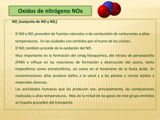  NOx
(conjunto de NO y NO2
)
 El NO y NO2 proceden de fuentes naturales o de combustión de carburantes a altas
temperaturas. En las ciudades son emitidos por el humo de los coches.
 El NO2 también procede de la oxidación del NO.
 Muy importante en la formación del smog fotoquímico, del nitrato de peroxiacetilo
(PAN) e influye en las reacciones de formación y destrucción del ozono, tanto
troposférico como estratosférico, así como en el fenómeno de la lluvia ácida. En
concentraciones altas produce daños a la salud y a las plantas y corroe tejidos y
materiales diversos.
 Las actividades humanas que los producen son, principalmente, las combustiones
realizadas a altas temperaturas. Más de la mitad de los gases de este grupo emitidos
en España proceden del transporte.
 