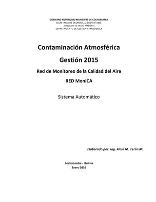 GOBIERNO AUTONOMO MUNICIPAL DE COCHABAMBA
SECRETARIA DE DESARROLLO SUSTENTABLE
DIRECCION DE MEDIO AMBIENTE
DEPARTAMENTO DE GESTION ATMOSFERICA
Contaminación Atmosférica
Gestión 2015
Red de Monitoreo de la Calidad del Aire
RED MoniCA
Sistema Automático
Elaborado por: Ing. Alaín M. Terán M.
Cochabamba - Bolivia
Enero 2016
 