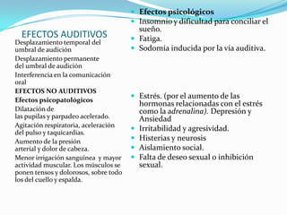  Efectos psicológicos
                                        Insomnio y dificultad para conciliar el
                                         sueño.
  EFECTOS AUDITIVOS                     Fatiga.
Desplazamiento temporal del
umbral de audición                      Sodomía inducida por la vía auditiva.
Desplazamiento permanente
del umbral de audición
Interferencia en la comunicación
oral
EFECTOS NO AUDITIVOS
                                        Estrés. (por el aumento de las
Efectos psicopatológicos
                                           hormonas relacionadas con el estrés
Dilatación de                              como la adrenalina). Depresión y
las pupilas y parpadeo acelerado.          Ansiedad
Agitación respiratoria, aceleración
del pulso y taquicardias.
                                          Irritabilidad y agresividad.
Aumento de la presión                     Histerias y neurosis
arterial y dolor de cabeza.               Aislamiento social.
Menor irrigación sanguínea y mayor        Falta de deseo sexual o inhibición
actividad muscular. Los músculos se        sexual.
ponen tensos y dolorosos, sobre todo
los del cuello y espalda.
 