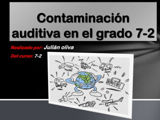 Contaminación
auditiva en el grado 7-2
Realizado por: Julián oliva
Del curso: 7-2
 