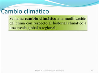 Cambio climático
Efectos de la contaminación atmosférica 182
Se llama cambio climático a la modificación
del clima con respecto al historial climático a
una escala global o regional.
 