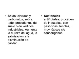 Sales : cloruros y carbonatos, sobre todo, procedentes del suelo o de vertidos industriales. Aumenta la dureza del agua, la salinización y la disminución de calidad. Sustancias artificiales : proceden de industrias, son pesticidas, fenoles,… muy tóxicos y/o cancerígenos. 