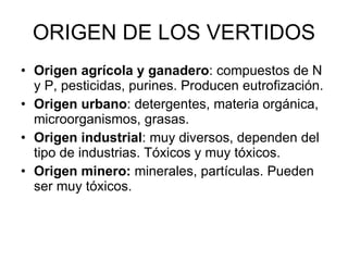 ORIGEN DE LOS VERTIDOS Origen agrícola y ganadero : compuestos de N y P, pesticidas, purines. Producen eutrofización. Origen urbano : detergentes, materia orgánica, microorganismos, grasas. Origen industrial : muy diversos, dependen del tipo de industrias. Tóxicos y muy tóxicos. Origen minero:  minerales, partículas. Pueden ser muy tóxicos. 