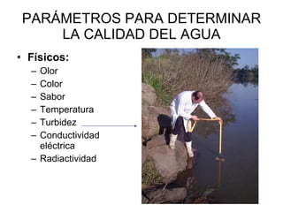 PARÁMETROS PARA DETERMINAR LA CALIDAD DEL AGUA Físicos:   Olor Color Sabor Temperatura Turbidez Conductividad eléctrica Radiactividad  