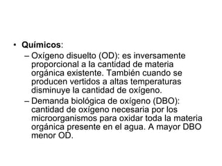 Químicos : Oxígeno disuelto (OD): es inversamente proporcional a la cantidad de materia orgánica existente. También cuando se producen vertidos a altas temperaturas disminuye la cantidad de oxígeno. Demanda biológica de oxígeno (DBO): cantidad de oxígeno necesaria por los microorganismos para oxidar toda la materia orgánica presente en el agua. A mayor DBO menor OD. 