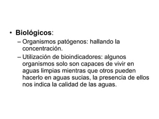 Biológicos :  Organismos patógenos: hallando la concentración. Utilización de bioindicadores: algunos organismos solo son capaces de vivir en aguas limpias mientras que otros pueden hacerlo en aguas sucias, la presencia de ellos nos indica la calidad de las aguas. 