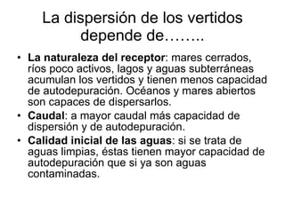 La dispersión de los vertidos depende de…….. La naturaleza del receptor : mares cerrados, ríos poco activos, lagos y aguas subterráneas acumulan los vertidos y tienen menos capacidad de autodepuración. Océanos y mares abiertos son capaces de dispersarlos. Caudal : a mayor caudal más capacidad de dispersión y de autodepuración. Calidad inicial de las aguas : si se trata de aguas limpias, éstas tienen mayor capacidad de autodepuración que si ya son aguas contaminadas. 