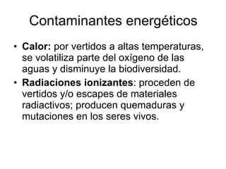 Contaminantes energéticos Calor:  por vertidos a altas temperaturas, se volatiliza parte del oxígeno de las aguas y disminuye la biodiversidad. Radiaciones ionizantes : proceden de vertidos y/o escapes de materiales radiactivos; producen quemaduras y mutaciones en los seres vivos. 