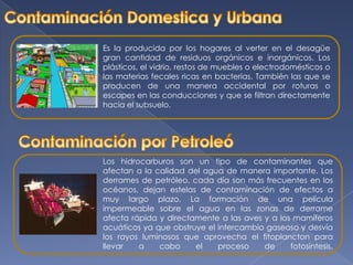 Contaminación Domestica y UrbanaEs la producida por los hogares al verter en el desagüe gran cantidad de residuos orgánicos e inorgánicos. Los plásticos, el vidrio, restos de muebles o electrodomésticos o las materias fecales ricas en bacterias. También las que se producen de una manera accidental por roturas o escapes en las conducciones y que se filtran directamente hacia el subsuelo. Contaminación por PetroleóLos hidrocarburos son un tipo de contaminantes que afectan a la calidad del agua de manera importante. Los derrames de petróleo, cada día son más frecuentes en los océanos, dejan estelas de contaminación de efectos a muy largo plazo. La formación de una película impermeable sobre el agua en las zonas de derrame afecta rápida y directamente a las aves y a los mamíferos acuáticos ya que obstruye el intercambio gaseoso y desvía los rayos luminosos que aprovecha el fitoplancton para llevar a cabo el proceso de fotosíntesis. 