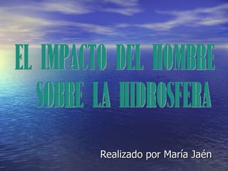 Realizado por María Jaén El impacto del hombre sobre la hidrosfera 