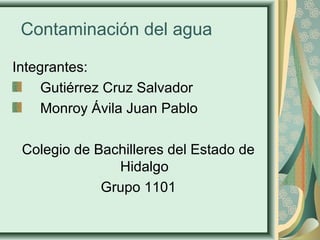 Contaminación del agua 
Integrantes: 
Gutiérrez Cruz Salvador 
Monroy Ávila Juan Pablo 
Colegio de Bachilleres del Estado de 
Hidalgo 
Grupo 1101 
 