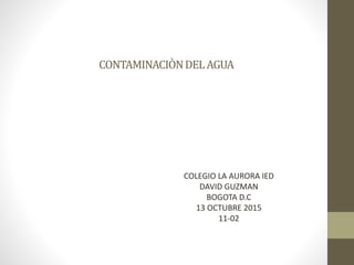 CONTAMINACIÒNDELAGUA
COLEGIO LA AURORA IED
DAVID GUZMAN
BOGOTA D.C
13 OCTUBRE 2015
11-02
 