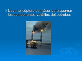 Usar helicóptero con láser para quemar los componentes volátiles del petróleo.  