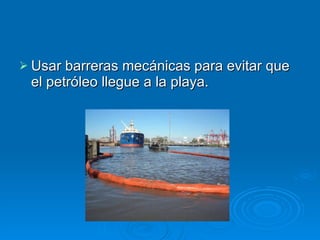 Usar barreras mecánicas para evitar que el petróleo llegue a la playa.  