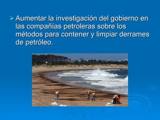Aumentar la investigación del gobierno en las compañías petroleras sobre los métodos para contener y limpiar derrames de petróleo.  