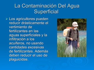 La Contaminación Del Agua Superficial  Los agricultores pueden reducir drásticamente el vertimiento de fertilizantes en las aguas superficiales y la infiltración a los acuíferos, no usando cantidades excesivas de fertilizantes. Además deben reducir el uso de plaguicidas. 