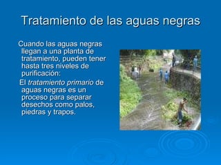 Tratamiento de las aguas negras Cuando las aguas negras llegan a una planta de tratamiento, pueden tener hasta tres niveles de purificación: El  tratamiento primario  de aguas negras es un proceso para separar desechos como palos, piedras y trapos. 